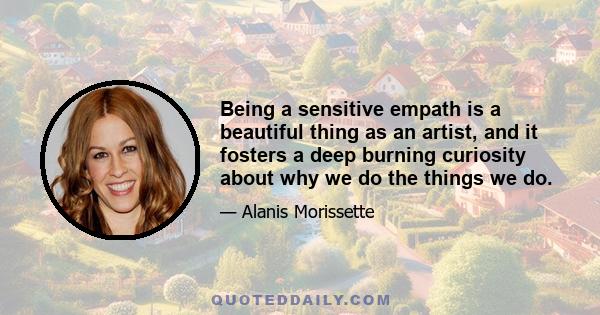 Being a sensitive empath is a beautiful thing as an artist, and it fosters a deep burning curiosity about why we do the things we do.