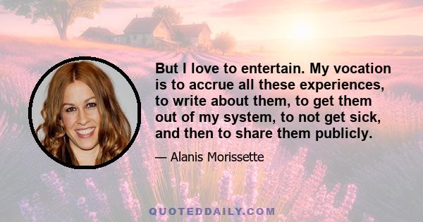 But I love to entertain. My vocation is to accrue all these experiences, to write about them, to get them out of my system, to not get sick, and then to share them publicly.