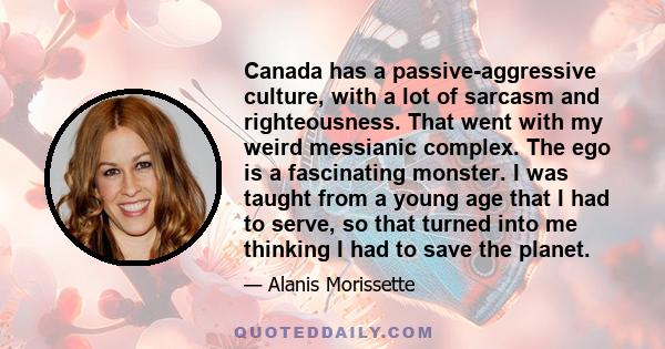 Canada has a passive-aggressive culture, with a lot of sarcasm and righteousness. That went with my weird messianic complex. The ego is a fascinating monster. I was taught from a young age that I had to serve, so that