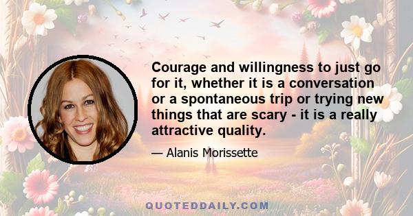 Courage and willingness to just go for it, whether it is a conversation or a spontaneous trip or trying new things that are scary - it is a really attractive quality.