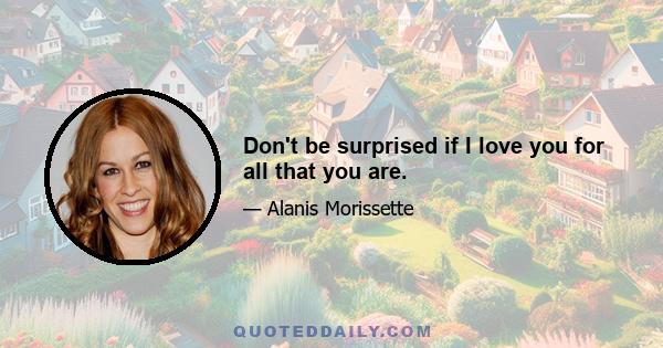 Don't be surprised if I love you for all that you are.