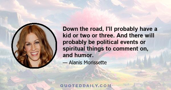 Down the road, I'll probably have a kid or two or three. And there will probably be political events or spiritual things to comment on, and humor.