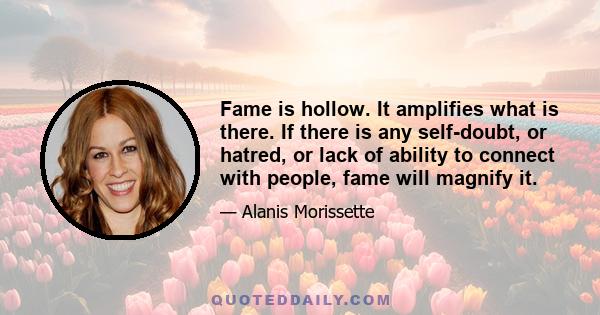 Fame is hollow. It amplifies what is there. If there is any self-doubt, or hatred, or lack of ability to connect with people, fame will magnify it.