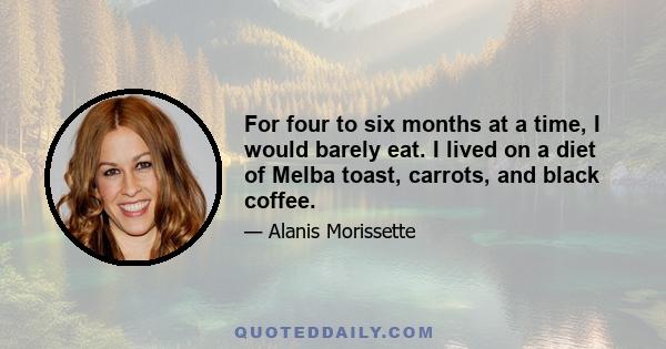 For four to six months at a time, I would barely eat. I lived on a diet of Melba toast, carrots, and black coffee.