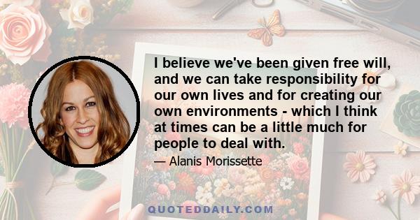 I believe we've been given free will, and we can take responsibility for our own lives and for creating our own environments - which I think at times can be a little much for people to deal with.