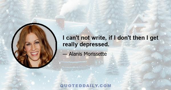 I can't not write, if I don't then I get really depressed.