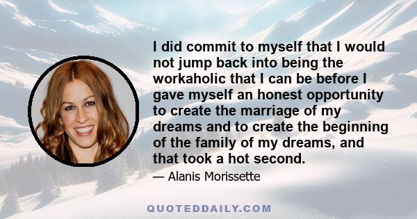 I did commit to myself that I would not jump back into being the workaholic that I can be before I gave myself an honest opportunity to create the marriage of my dreams and to create the beginning of the family of my