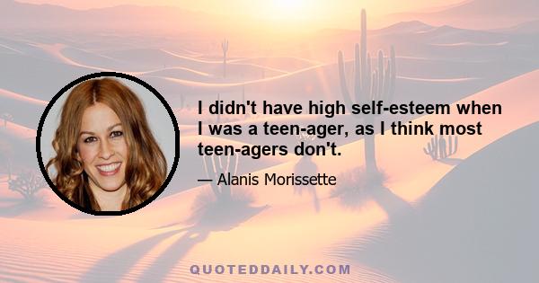 I didn't have high self-esteem when I was a teen-ager, as I think most teen-agers don't.