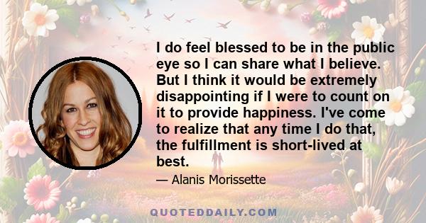 I do feel blessed to be in the public eye so I can share what I believe. But I think it would be extremely disappointing if I were to count on it to provide happiness. I've come to realize that any time I do that, the