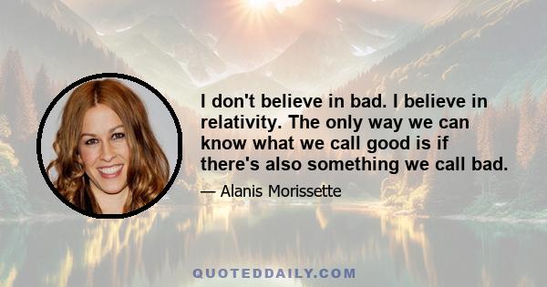 I don't believe in bad. I believe in relativity. The only way we can know what we call good is if there's also something we call bad.