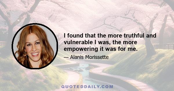 I found that the more truthful and vulnerable I was, the more empowering it was for me.