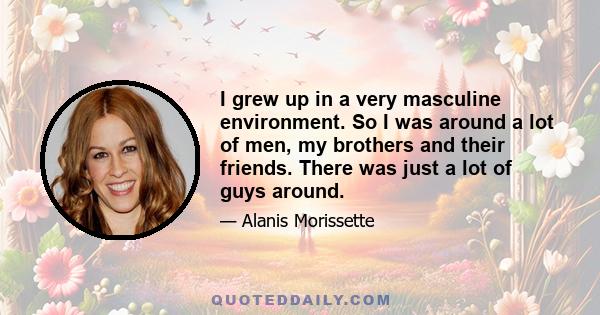 I grew up in a very masculine environment. So I was around a lot of men, my brothers and their friends. There was just a lot of guys around.