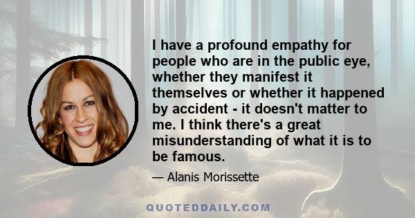 I have a profound empathy for people who are in the public eye, whether they manifest it themselves or whether it happened by accident - it doesn't matter to me. I think there's a great misunderstanding of what it is to 