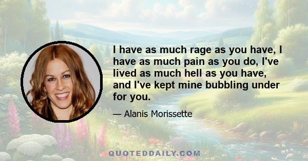 I have as much rage as you have, I have as much pain as you do, I've lived as much hell as you have, and I've kept mine bubbling under for you.