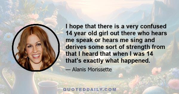 I hope that there is a very confused 14 year old girl out there who hears me speak or hears me sing and derives some sort of strength from that I heard that when I was 14 that's exactly what happened.