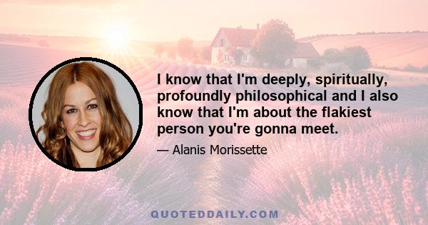 I know that I'm deeply, spiritually, profoundly philosophical and I also know that I'm about the flakiest person you're gonna meet.