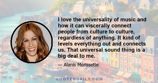 I love the universality of music and how it can viscerally connect people from culture to culture, regardless of anything. It kind of levels everything out and connects us. That universal sound thing is a big deal to me.