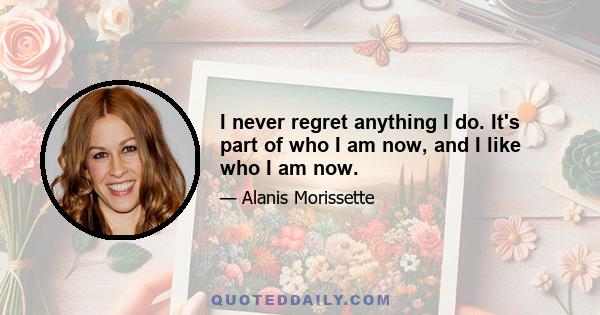 I never regret anything I do. It's part of who I am now, and I like who I am now.