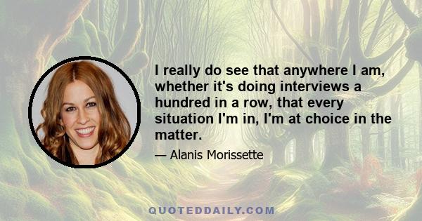 I really do see that anywhere I am, whether it's doing interviews a hundred in a row, that every situation I'm in, I'm at choice in the matter.