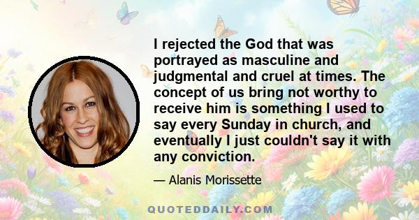 I rejected the God that was portrayed as masculine and judgmental and cruel at times. The concept of us bring not worthy to receive him is something I used to say every Sunday in church, and eventually I just couldn't