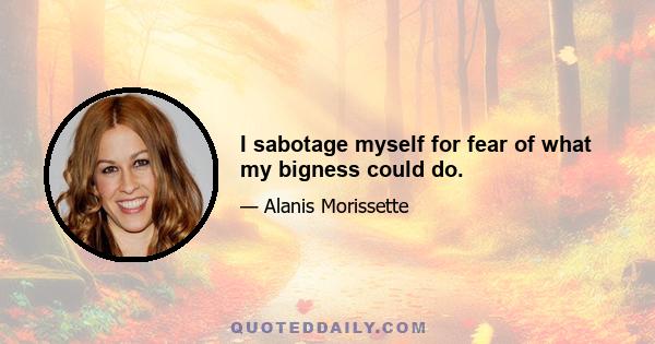 I sabotage myself for fear of what my bigness could do.