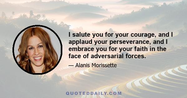 I salute you for your courage, and I applaud your perseverance, and I embrace you for your faith in the face of adversarial forces.