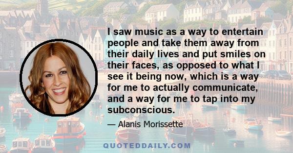 I saw music as a way to entertain people and take them away from their daily lives and put smiles on their faces, as opposed to what I see it being now, which is a way for me to actually communicate, and a way for me to 