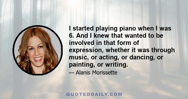 I started playing piano when I was 6. And I knew that wanted to be involved in that form of expression, whether it was through music, or acting, or dancing, or painting, or writing.