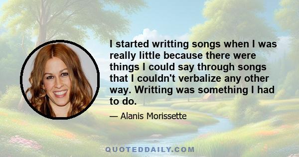 I started writting songs when I was really little because there were things I could say through songs that I couldn't verbalize any other way. Writting was something I had to do.