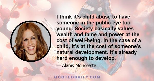 I think it's child abuse to have someone in the public eye too young. Society basically values wealth and fame and power at the cost of well-being. In the case of a child, it's at the cost of someone's natural