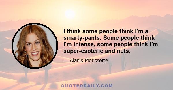 I think some people think I'm a smarty-pants. Some people think I'm intense, some people think I'm super-esoteric and nuts.