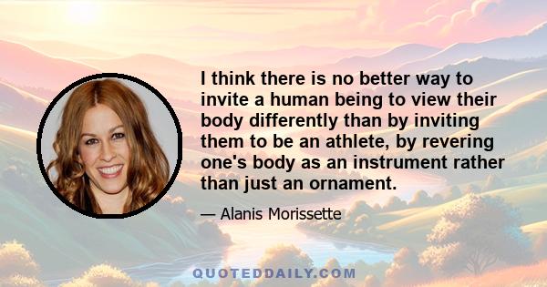 I think there is no better way to invite a human being to view their body differently than by inviting them to be an athlete, by revering one's body as an instrument rather than just an ornament.