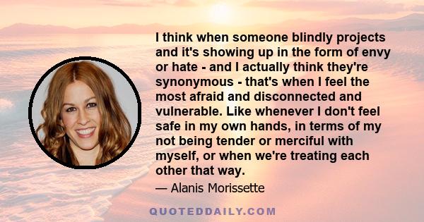 I think when someone blindly projects and it's showing up in the form of envy or hate - and I actually think they're synonymous - that's when I feel the most afraid and disconnected and vulnerable. Like whenever I don't 