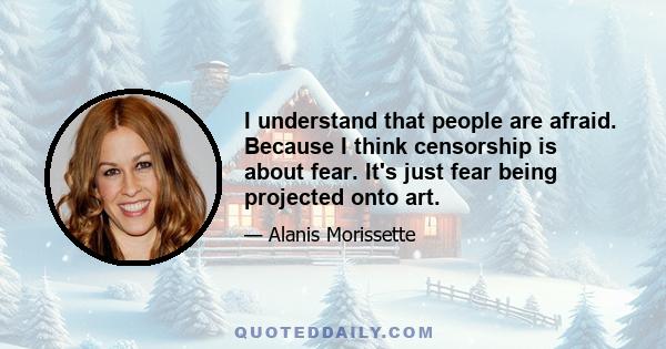 I understand that people are afraid. Because I think censorship is about fear. It's just fear being projected onto art.