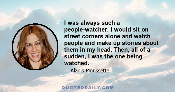 I was always such a people-watcher. I would sit on street corners alone and watch people and make up stories about them in my head. Then, all of a sudden, I was the one being watched.