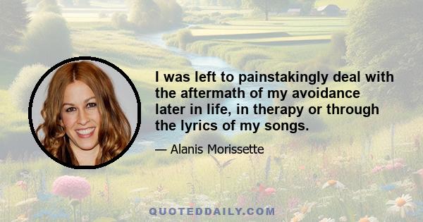 I was left to painstakingly deal with the aftermath of my avoidance later in life, in therapy or through the lyrics of my songs.