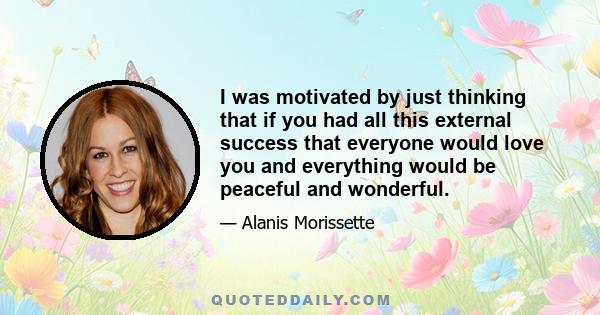 I was motivated by just thinking that if you had all this external success that everyone would love you and everything would be peaceful and wonderful.