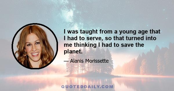 I was taught from a young age that I had to serve, so that turned into me thinking I had to save the planet.