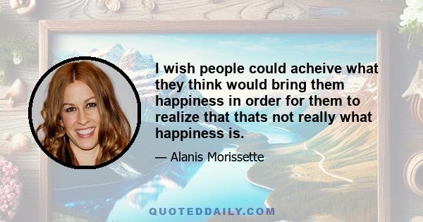 I wish people could acheive what they think would bring them happiness in order for them to realize that thats not really what happiness is.