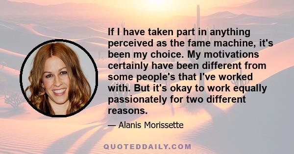 If I have taken part in anything perceived as the fame machine, it's been my choice. My motivations certainly have been different from some people's that I've worked with. But it's okay to work equally passionately for