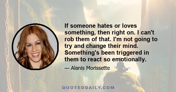 If someone hates or loves something, then right on. I can't rob them of that. I'm not going to try and change their mind. Something's been triggered in them to react so emotionally.