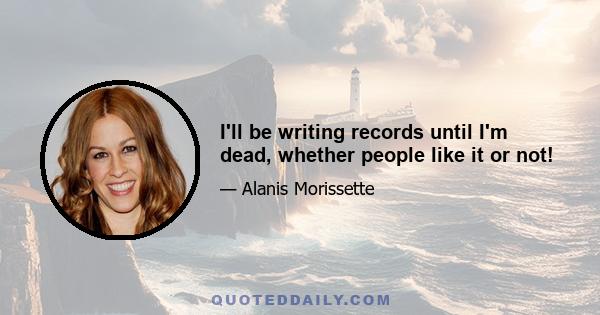 I'll be writing records until I'm dead, whether people like it or not!