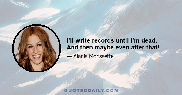 I'll write records until I'm dead. And then maybe even after that!