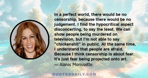 In a perfect world, there would be no censorship, because there would be no judgement. I find the hypocritical aspect disconcerting, to say the least. We can show people being murdered on television, but I'm not able to 