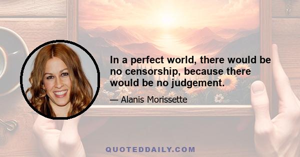 In a perfect world, there would be no censorship, because there would be no judgement.