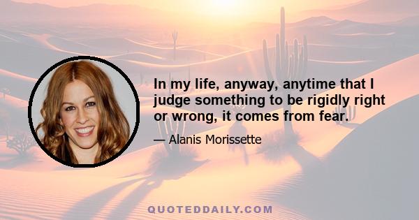 In my life, anyway, anytime that I judge something to be rigidly right or wrong, it comes from fear.