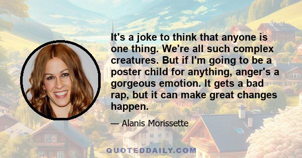 It's a joke to think that anyone is one thing. We're all such complex creatures. But if I'm going to be a poster child for anything, anger's a gorgeous emotion. It gets a bad rap, but it can make great changes happen.