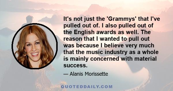 It's not just the 'Grammys' that I've pulled out of. I also pulled out of the English awards as well. The reason that I wanted to pull out was because I believe very much that the music industry as a whole is mainly