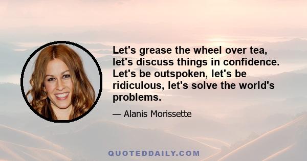 Let's grease the wheel over tea, let's discuss things in confidence. Let's be outspoken, let's be ridiculous, let's solve the world's problems.