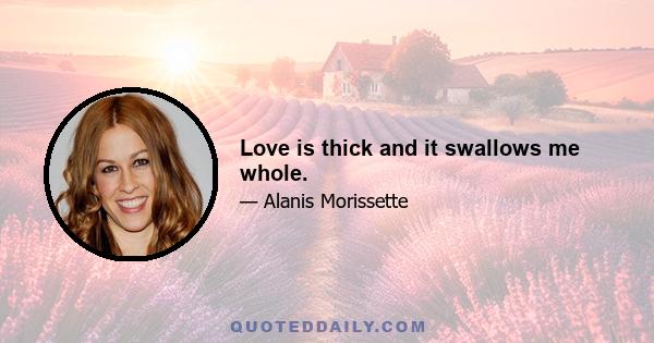 Love is thick and it swallows me whole.